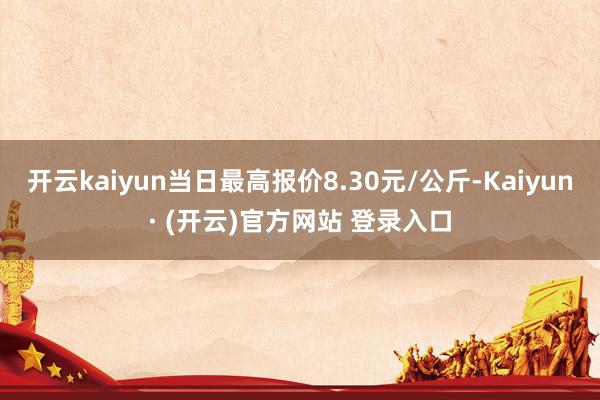 开云kaiyun当日最高报价8.30元/公斤-Kaiyun· (开云)官方网站 登录入口