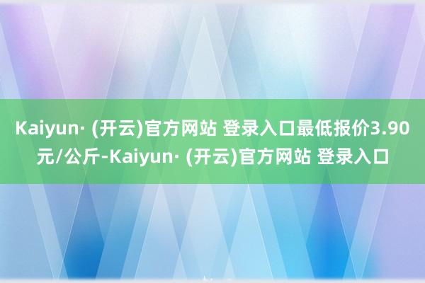 Kaiyun· (开云)官方网站 登录入口最低报价3.90元/公斤-Kaiyun· (开云)官方网站 登录入口