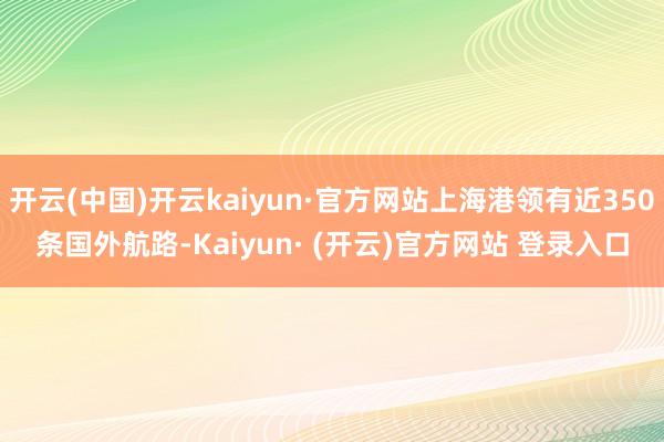 开云(中国)开云kaiyun·官方网站上海港领有近350条国外航路-Kaiyun· (开云)官方网站 登录入口