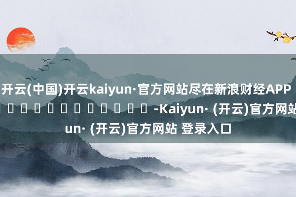 开云(中国)开云kaiyun·官方网站尽在新浪财经APP            													-Kaiyun· (开云)官方网站 登录入口