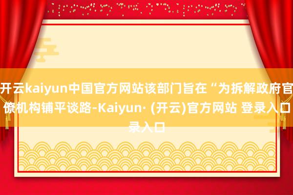 开云kaiyun中国官方网站该部门旨在“为拆解政府官僚机构铺平谈路-Kaiyun· (开云)官方网站 登录入口