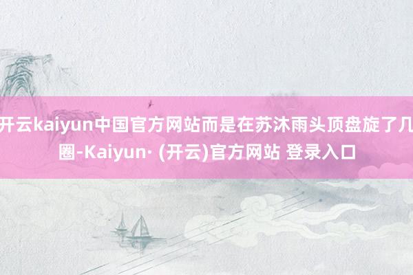 开云kaiyun中国官方网站而是在苏沐雨头顶盘旋了几圈-Kaiyun· (开云)官方网站 登录入口