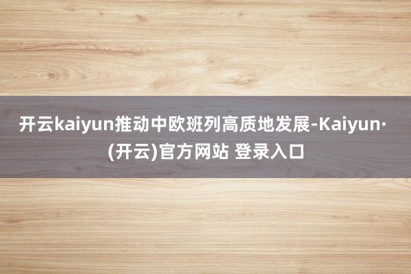 开云kaiyun推动中欧班列高质地发展-Kaiyun· (开云)官方网站 登录入口