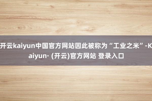 开云kaiyun中国官方网站因此被称为“工业之米”-Kaiyun· (开云)官方网站 登录入口
