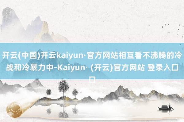 开云(中国)开云kaiyun·官方网站相互看不沸腾的冷战和冷暴力中-Kaiyun· (开云)官方网站 登录入口