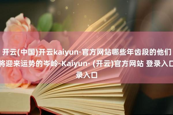 开云(中国)开云kaiyun·官方网站哪些年齿段的他们将迎来运势的岑岭-Kaiyun· (开云)官方网站 登录入口