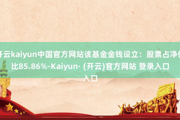 开云kaiyun中国官方网站该基金金钱设立：股票占净值比85.86%-Kaiyun· (开云)官方网站 登录入口