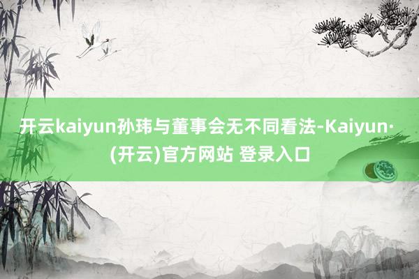开云kaiyun孙玮与董事会无不同看法-Kaiyun· (开云)官方网站 登录入口