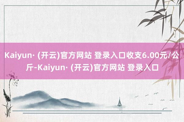Kaiyun· (开云)官方网站 登录入口收支6.00元/公斤-Kaiyun· (开云)官方网站 登录入口