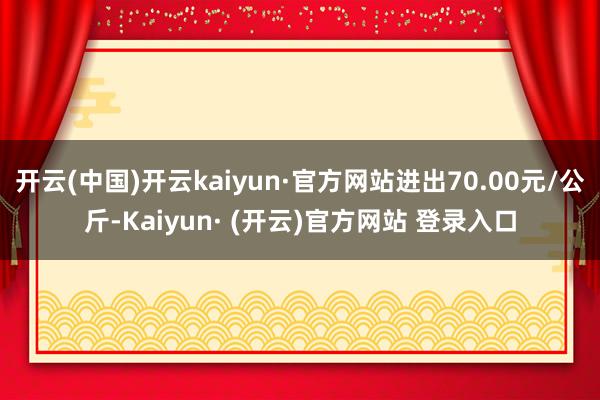 开云(中国)开云kaiyun·官方网站进出70.00元/公斤-Kaiyun· (开云)官方网站 登录入口