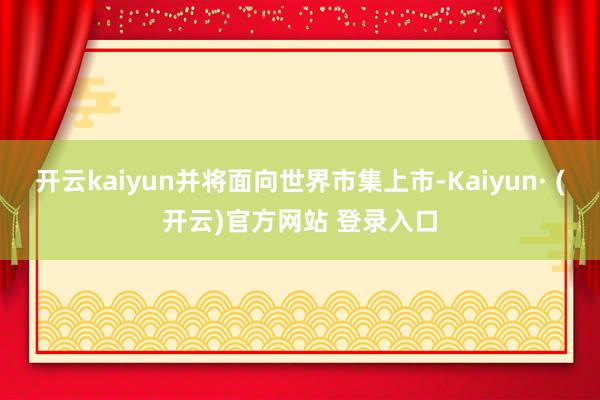 开云kaiyun并将面向世界市集上市-Kaiyun· (开云)官方网站 登录入口