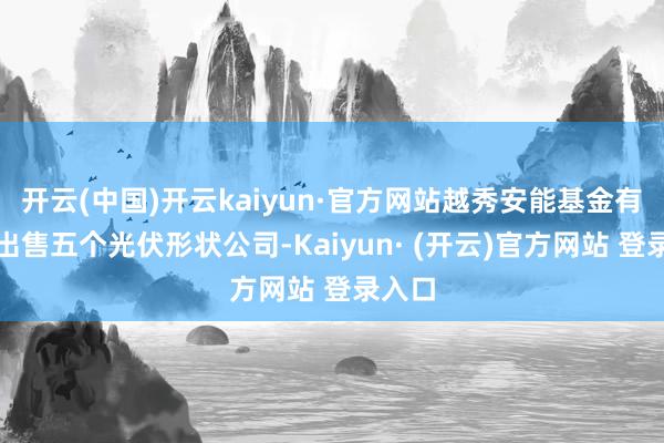 开云(中国)开云kaiyun·官方网站越秀安能基金有打算出售五个光伏形状公司-Kaiyun· (开云)官方网站 登录入口