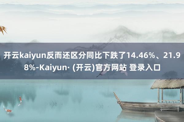 开云kaiyun反而还区分同比下跌了14.46%、21.98%-Kaiyun· (开云)官方网站 登录入口