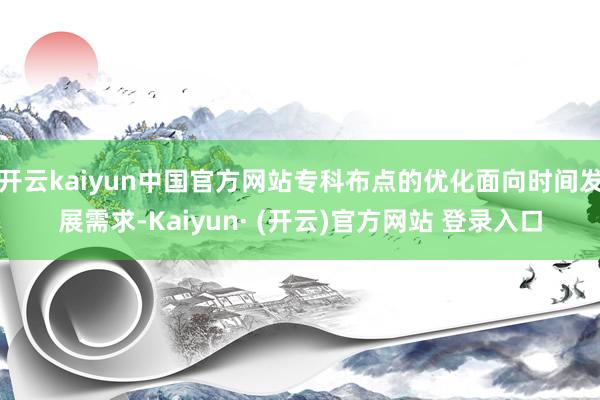 开云kaiyun中国官方网站专科布点的优化面向时间发展需求-Kaiyun· (开云)官方网站 登录入口