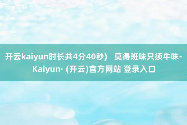 开云kaiyun时长共4分40秒)   莫得班味只须牛味-Kaiyun· (开云)官方网站 登录入口