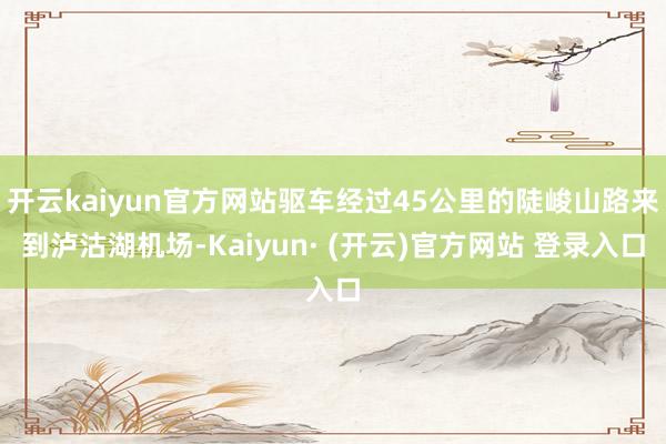 开云kaiyun官方网站驱车经过45公里的陡峻山路来到泸沽湖机场-Kaiyun· (开云)官方网站 登录入口