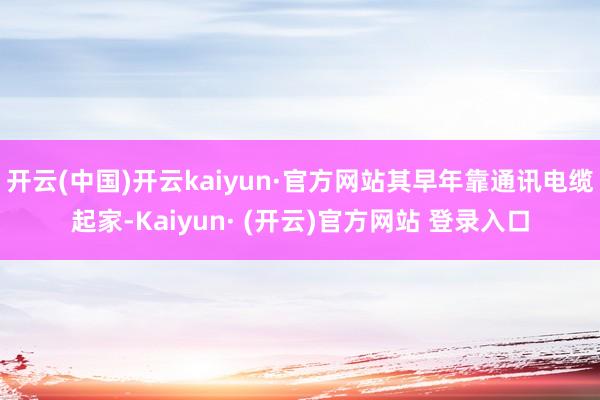 开云(中国)开云kaiyun·官方网站其早年靠通讯电缆起家-Kaiyun· (开云)官方网站 登录入口