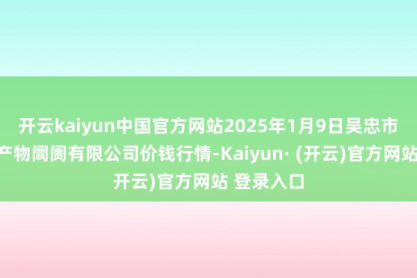 开云kaiyun中国官方网站2025年1月9日吴忠市鑫鲜农副产物阛阓有限公司价钱行情-Kaiyun· (开云)官方网站 登录入口