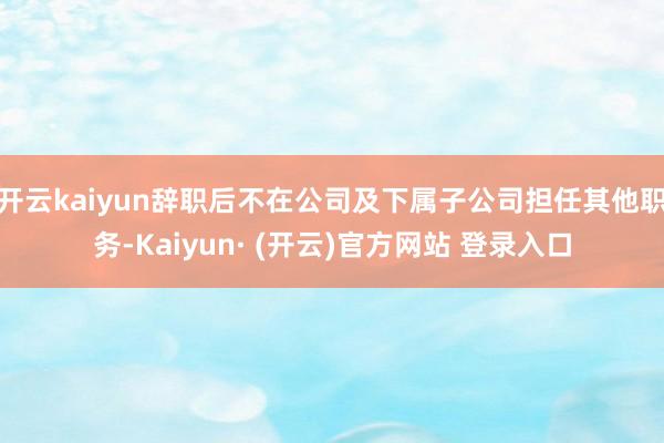 开云kaiyun辞职后不在公司及下属子公司担任其他职务-Kaiyun· (开云)官方网站 登录入口
