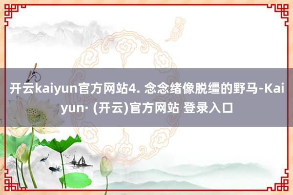 开云kaiyun官方网站4. 念念绪像脱缰的野马-Kaiyun· (开云)官方网站 登录入口