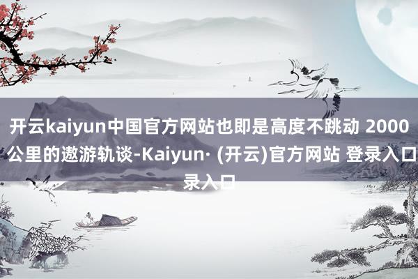 开云kaiyun中国官方网站也即是高度不跳动 2000 公里的遨游轨谈-Kaiyun· (开云)官方网站 登录入口