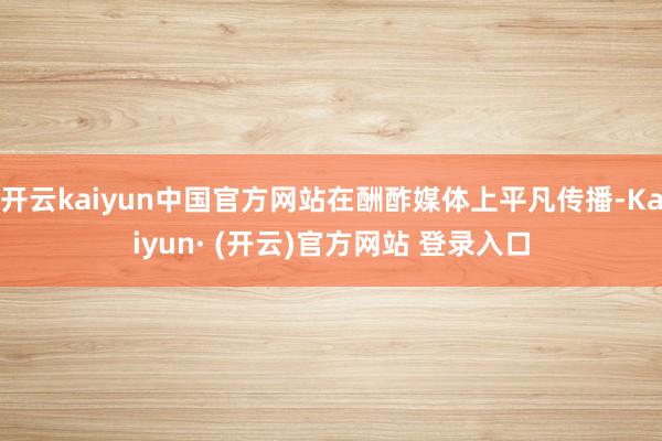 开云kaiyun中国官方网站在酬酢媒体上平凡传播-Kaiyun· (开云)官方网站 登录入口