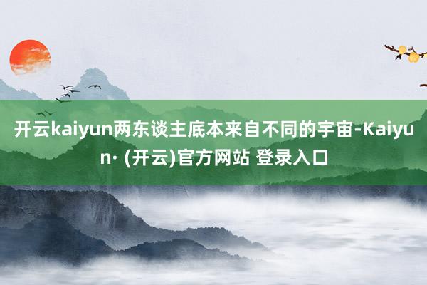开云kaiyun两东谈主底本来自不同的宇宙-Kaiyun· (开云)官方网站 登录入口