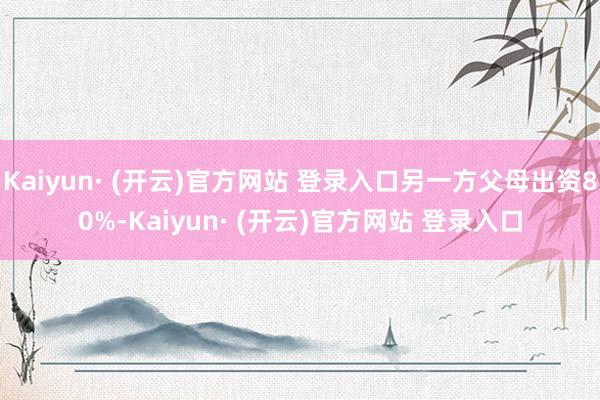 Kaiyun· (开云)官方网站 登录入口另一方父母出资80%-Kaiyun· (开云)官方网站 登录入口