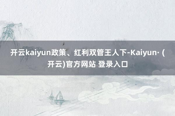 开云kaiyun政策、红利双管王人下-Kaiyun· (开云)官方网站 登录入口