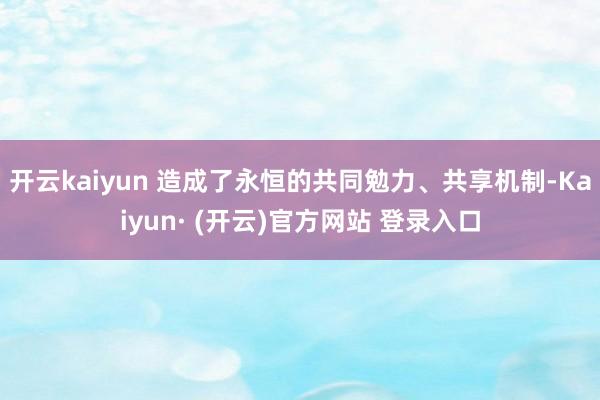 开云kaiyun 造成了永恒的共同勉力、共享机制-Kaiyun· (开云)官方网站 登录入口