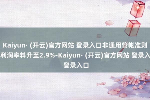 Kaiyun· (开云)官方网站 登录入口非通用管帐准则净利润率料升至2.9%-Kaiyun· (开云)官方网站 登录入口