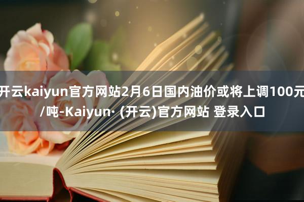 开云kaiyun官方网站2月6日国内油价或将上调100元/吨-Kaiyun· (开云)官方网站 登录入口