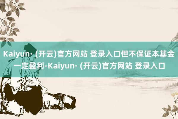 Kaiyun· (开云)官方网站 登录入口但不保证本基金一定盈利-Kaiyun· (开云)官方网站 登录入口