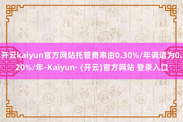 开云kaiyun官方网站托管费率由0.30%/年调遣为0.20%/年-Kaiyun· (开云)官方网站 登录入口