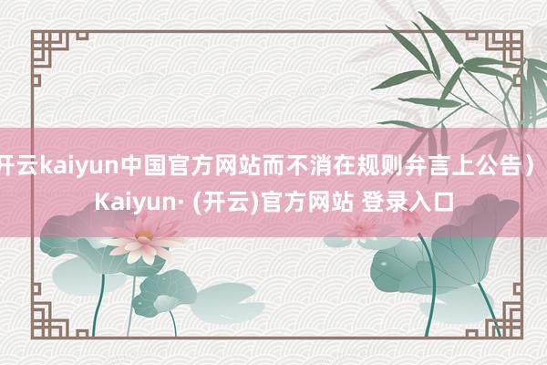 开云kaiyun中国官方网站而不消在规则弁言上公告）-Kaiyun· (开云)官方网站 登录入口