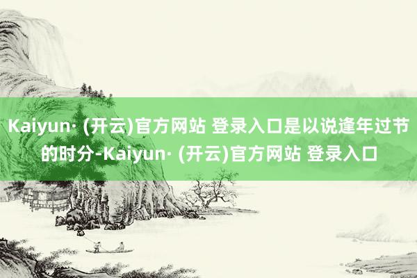 Kaiyun· (开云)官方网站 登录入口是以说逢年过节的时分-Kaiyun· (开云)官方网站 登录入口