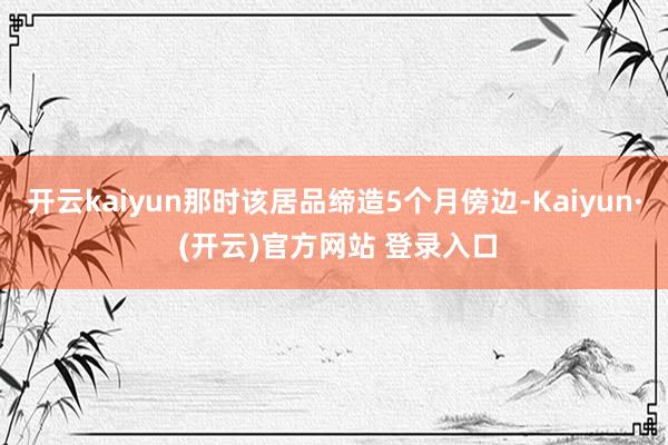 开云kaiyun那时该居品缔造5个月傍边-Kaiyun· (开云)官方网站 登录入口