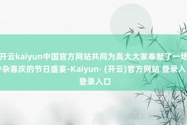 开云kaiyun中国官方网站共同为高大大家奉献了一场吵杂喜庆的节日盛宴-Kaiyun· (开云)官方网站 登录入口