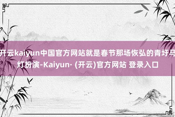 开云kaiyun中国官方网站就是春节那场恢弘的青圩马灯扮演-Kaiyun· (开云)官方网站 登录入口