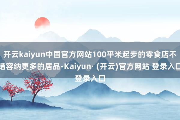 开云kaiyun中国官方网站100平米起步的零食店不错容纳更多的居品-Kaiyun· (开云)官方网站 登录入口