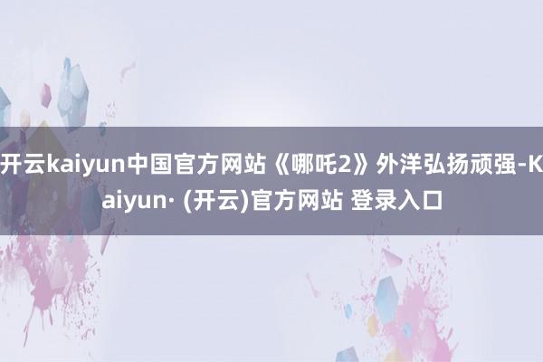 开云kaiyun中国官方网站《哪吒2》外洋弘扬顽强-Kaiyun· (开云)官方网站 登录入口