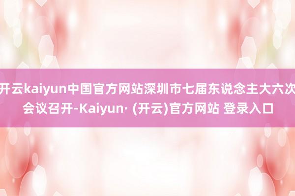 开云kaiyun中国官方网站深圳市七届东说念主大六次会议召开-Kaiyun· (开云)官方网站 登录入口