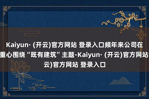 Kaiyun· (开云)官方网站 登录入口频年来公司在建工限度重心围绕“既有建筑”主题-Kaiyun· (开云)官方网站 登录入口