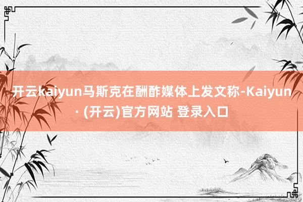 开云kaiyun马斯克在酬酢媒体上发文称-Kaiyun· (开云)官方网站 登录入口