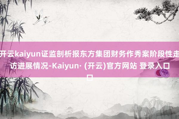开云kaiyun证监剖析报东方集团财务作秀案阶段性走访进展情况-Kaiyun· (开云)官方网站 登录入口