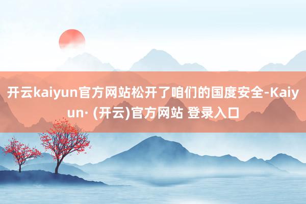 开云kaiyun官方网站松开了咱们的国度安全-Kaiyun· (开云)官方网站 登录入口