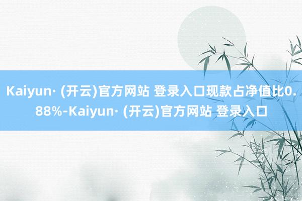 Kaiyun· (开云)官方网站 登录入口现款占净值比0.88%-Kaiyun· (开云)官方网站 登录入口