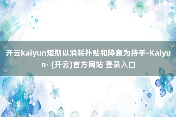 开云kaiyun短期以消耗补贴和降息为持手-Kaiyun· (开云)官方网站 登录入口
