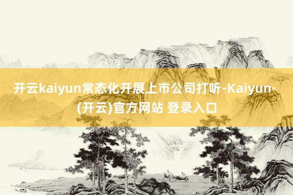开云kaiyun常态化开展上市公司打听-Kaiyun· (开云)官方网站 登录入口