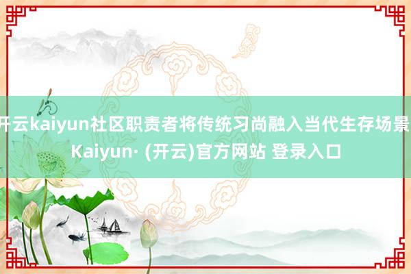 开云kaiyun社区职责者将传统习尚融入当代生存场景-Kaiyun· (开云)官方网站 登录入口